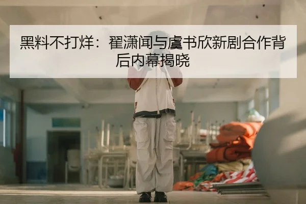 黑料不打烊：翟潇闻与虞书欣新剧合作背后内幕揭晓